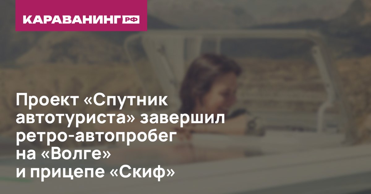 Проект «Спутник автотуриста» завершил ретро-автопробег на «Волге» и прицепе «Скиф»