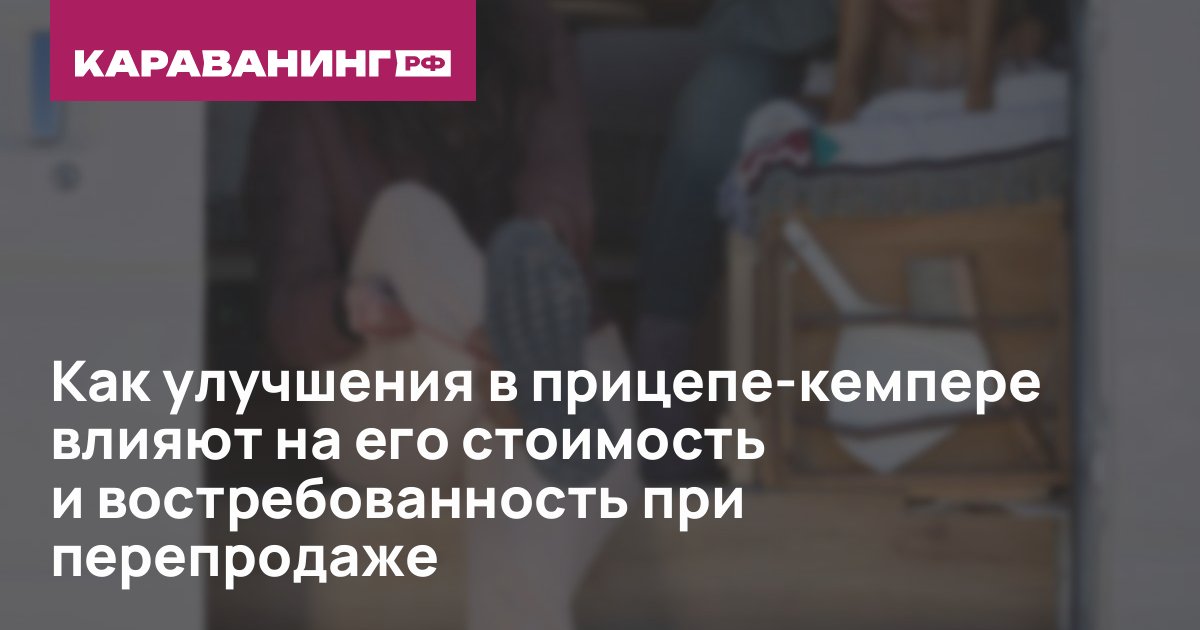 Как улучшения в прицепе-кемпере влияют на его стоимость и востребованность при перепродаже