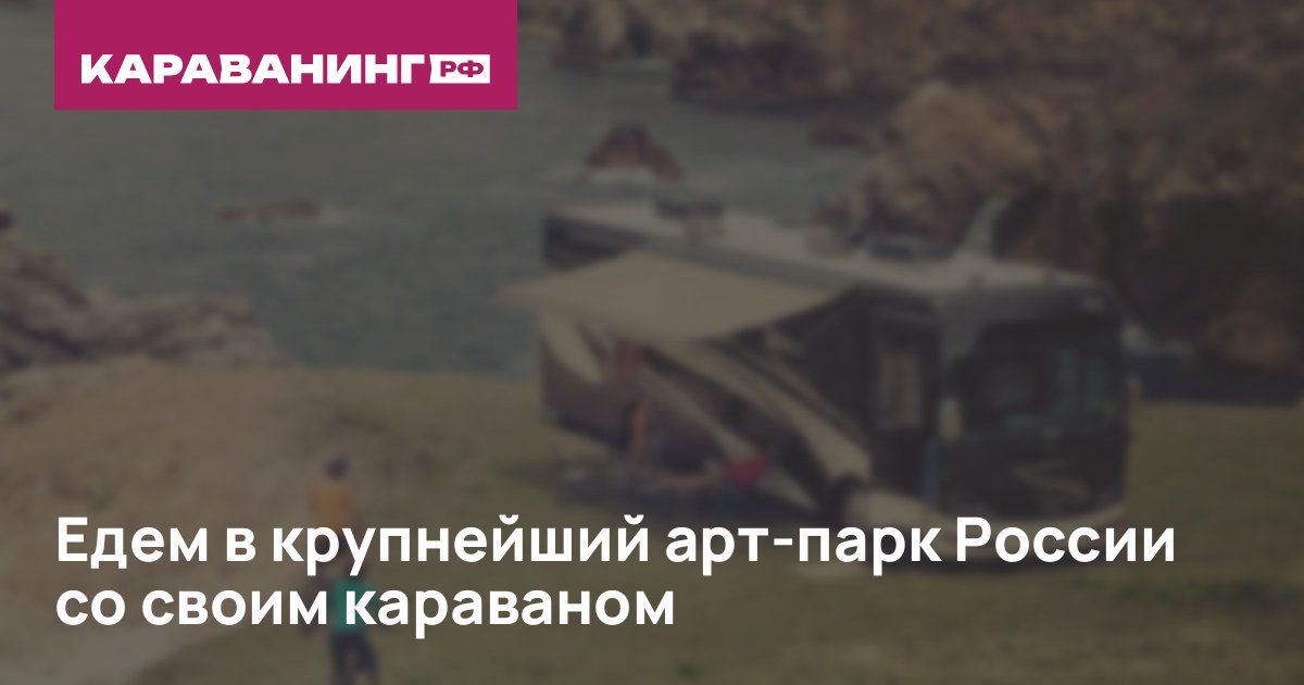 Едем в крупнейший арт-парк России со своим караваном