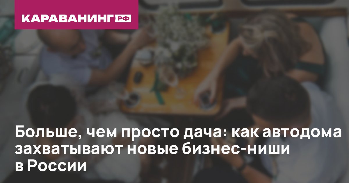 Больше, чем просто дача: как автодома захватывают новые бизнес-ниши в России